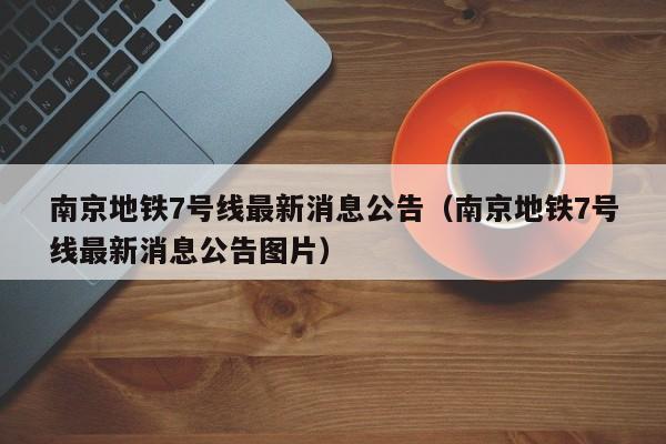南京地铁7号线最新消息公告（南京地铁7号线最新消息公告图片）
