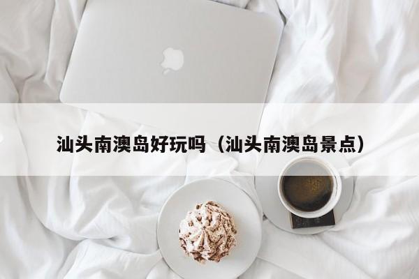汕头南澳岛好玩吗（汕头南澳岛景点）