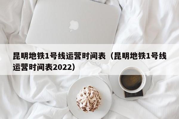 昆明地铁1号线运营时间表（昆明地铁1号线运营时间表2022）  第1张