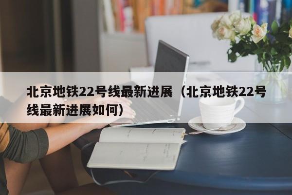 北京地铁22号线最新进展（北京地铁22号线最新进展如何）