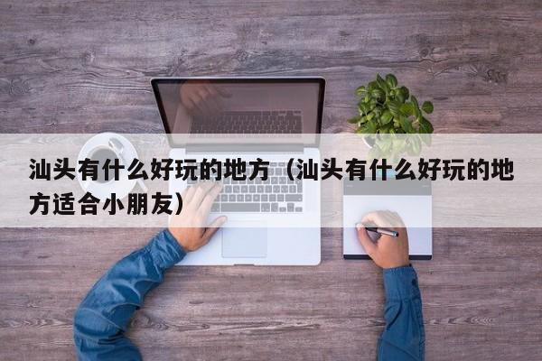 汕头有什么好玩的地方（汕头有什么好玩的地方适合小朋友）