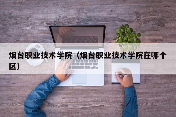 烟台职业技术学院（烟台职业技术学院在哪个区）