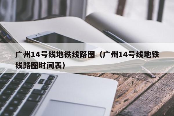 广州14号线地铁线路图（广州14号线地铁线路图时间表）