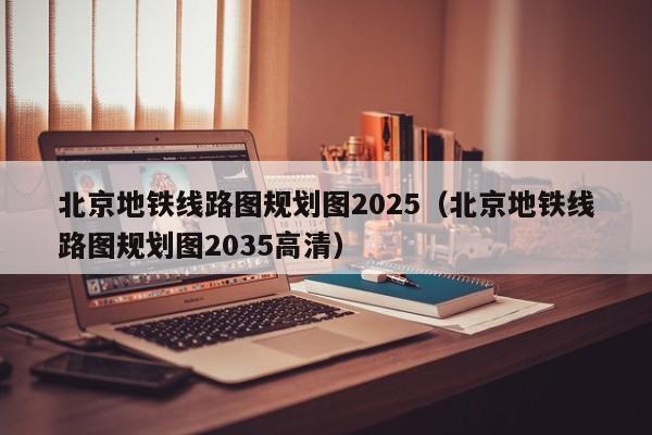 北京地铁线路图规划图2025（北京地铁线路图规划图2035高清）