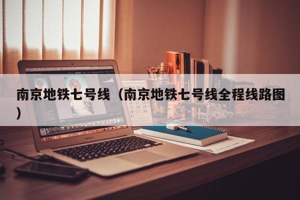南京地铁七号线（南京地铁七号线全程线路图）