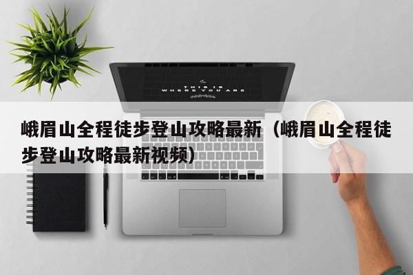 峨眉山全程徒步登山攻略最新（峨眉山全程徒步登山攻略最新视频）