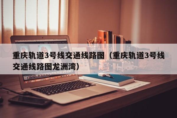重庆轨道3号线交通线路图（重庆轨道3号线交通线路图龙洲湾）