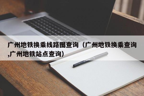 广州地铁换乘线路图查询（广州地铁换乘查询,广州地铁站点查询）