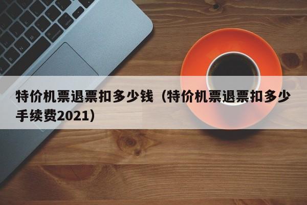 特价机票退票扣多少钱（特价机票退票扣多少手续费2021）