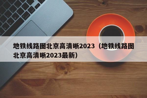 地铁线路图北京高清晰2023（地铁线路图北京高清晰2023最新）