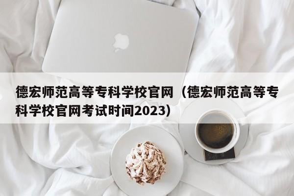 德宏师范高等专科学校官网（德宏师范高等专科学校官网考试时间2023）