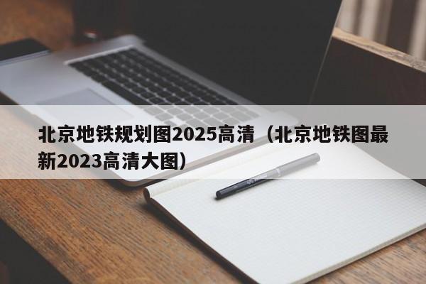 北京地铁规划图2025高清（北京地铁图最新2023高清大图）