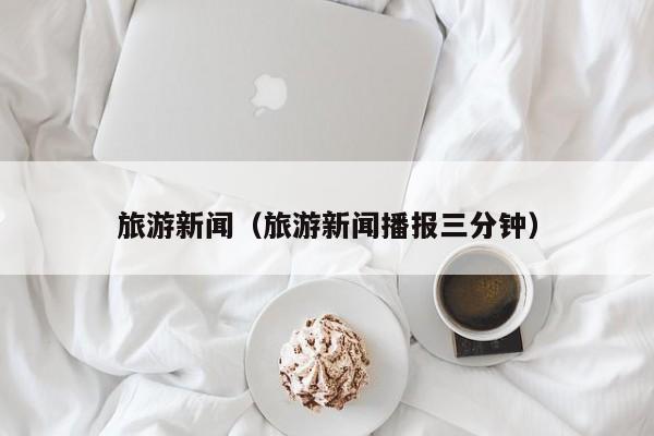旅游新闻（旅游新闻播报三分钟）
