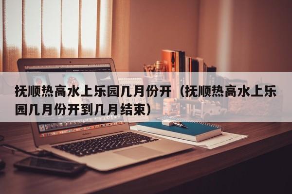 抚顺热高水上乐园几月份开（抚顺热高水上乐园几月份开到几月结束）
