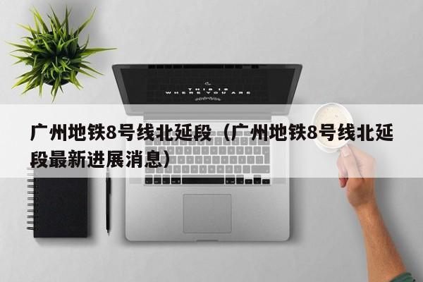 广州地铁8号线北延段（广州地铁8号线北延段最新进展消息）  第1张