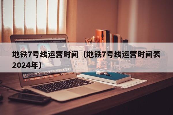 地铁7号线运营时间（地铁7号线运营时间表2024年）