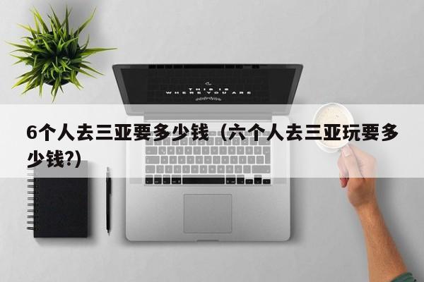 6个人去三亚要多少钱（六个人去三亚玩要多少钱?）