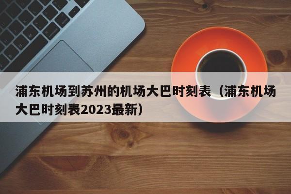浦东机场到苏州的机场大巴时刻表（浦东机场大巴时刻表2023最新）