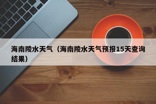 海南陵水天气（海南陵水天气预报15天查询结果）  第1张