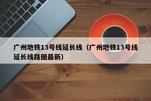 广州地铁13号线延长线（广州地铁13号线延长线路图最新）