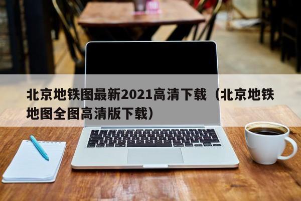 北京地铁图最新2021高清下载（北京地铁地图全图高清版下载）