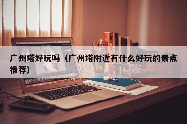 广州塔好玩吗（广州塔附近有什么好玩的景点推荐）